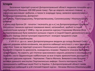 Історія
      Заселення території сучасної Дніпропетровської області людиною почалося ще у
часи палеоліту (близько 100 000 років тому). Про це свідчать численні стоянки
первісних мисливців і рибалок, а також їх знаряддя праці, виявлені археологами у
Верхньодніпровському, Дніпропет-
ровському, Павлоградському, Петропавлівському, Солонянському і Нікопольському
районах
У епоху міді-бронзи (ІІІ - початок І тисячоліть до н.е.) на Дніпропетровщині існували
поселення і виникли курганні поховання ямної, катокомбної, зрубної та інших
археологічних культур У 1948 р. під час розкопок кургану Сторожова Могила (біля
Дніпропетровська) були виявлені залишки старого в Східній Європі двоколісного воза.
До цього періоду (ямної культури) відносяться і знахідки прадавніх слідів
металургійного виробництва.
      У VIII-IV ст. до н.е. землі Дніпропетровщини входили до складу Великої Скіфії -
давньої держави воїнів-кочівників, яка досягла найвищої могутності у часи правління
царя Атея Саме на території сучасного Нікопольського району, на думку абсолютної
більшості істориків та археологів, знаходилась яскраво і барвисто описана Геродотом
країна Геррос. На користь цієї гіпотези красномовно свідчать розкопки в околицях села
Чкалово і міста Орджонікідзе найбагатших за всю історію археологічних досліджень
скіфських царських курганів - Чортомлик і Товста Могила. Виявлені в них безцінні
витвори давнього мистецтва (Чортомликська амфора і Золота пектораль) нині
прикрашають найбільші музеї Росії та України. У Дніпропетровській області також
знаходиться найвищий в усій степовій Євразії курган - Нечаєва Могила (Нікопольський
район).
 
