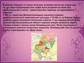 В записах Геродота та інших античних істориків містяться згадки про
те, що землі придніпровських скіфів були розділені на номи (від
давньогрецького nomos - адміністративні одиниці, які відповідають
округам).
У III-V ст. нашої ери Дніпропетровщину населяли племена
давньослов'янської черняхівської культури. У VI-VIII ст. на берегах Дніпра
виникли перші поселення літописних слов’ян. У час середньовіччя землі
сучасної Дніпропетровської області служили місцем мешкання різних
кочових племен і носили назву Половецький степ. Після спустошення,
викликаного монголо-татарським нашестям, Половецький степ на декілька
століть перетворився на «Дике поле».
 