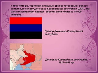У 1917-1918 рр. територія нинішньої Дніпропетровської області
входила до складу Донецько-Криворізької республіки (ДКР), яка
мала власний герб, прапор і збройні сили (близько 15 000
чоловік).




                          Прапор Донецько-Криворізької
                          республіки




                          Донецько-Криворізька республіка.
                                   1917-1918 рр.
 