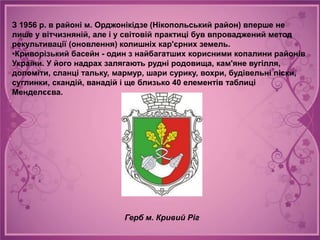 З 1956 р. в районі м. Орджонікідзе (Нікопольський район) вперше не
лише у вітчизняній, але і у світовій практиці був впроваджений метод
рекультивації (оновлення) колишніх кар'єрних земель.
•Криворізький басейн - один з найбагатших корисними копалини районів
України. У його надрах залягають рудні родовища, кам'яне вугілля,
доломіти, сланці тальку, мармур, шари сурику, вохри, будівельні піски,
суглинки, скандій, ванадій і ще близько 40 елементів таблиці
Менделєєва.




                          Герб м. Кривий Ріг
 
