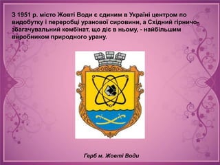 З 1951 р. місто Жовті Води є єдиним в Україні центром по
видобутку і переробці уранової сировини, а Східний гірничо-
збагачувальний комбінат, що діє в ньому, - найбільшим
виробником природного урану.




                      Герб м. Жовті Води
 
