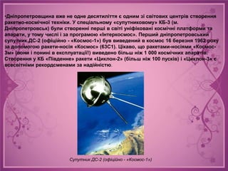 •Дніпропетровщина вже не одне десятиліття є одним зі світових центрів створення
ракетно-космічної техніки. У спеціальному «супутниковому» КБ-3 (м.
Дніпропетровськ) були створенні перші в світі уніфіковані космічні платформи та
апарати, у тому числі і за програмою «Інтеркосмос». Перший дніпропетровський
супутник ДС-2 (офіційно - «Космос-1») був виведений в космос 16 березня 1962 року
за допомогою ракети-носія «Космос» (63С1). Цікаво, що ракетами-носіями «Космос-
3м» (вони і понині в експлуатації!) виведено більш ніж 1 000 космічних апаратів.
Створення у КБ «Південне» ракети «Циклон-2» (більш ніж 100 пусків) і «Циклон-3» є
всесвітніми рекордсменами за надійністю.




                        Супутник ДС-2 (офіційно - «Космос-1»)
 