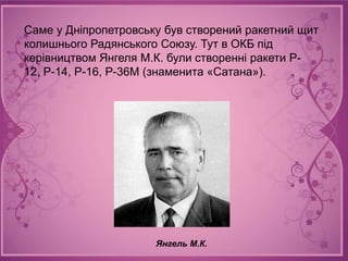 Саме у Дніпропетровську був створений ракетний щит
колишнього Радянського Союзу. Тут в ОКБ під
керівництвом Янгеля М.К. були створенні ракети Р-
12, Р-14, Р-16, Р-36М (знаменита «Сатана»).




                      Янгель М.К.
 