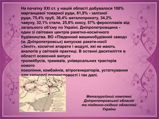 На початку ХХІ ст. у нашій області добувалося 100%
марганцевої товарної руди, 81,9% - залізної
руди, 75,4% труб, 36,4% металопрокату, 34,2%
чавуну, 32,1% стали, 25,8% коксу, 57% феросплавів від
загального об'єму по Україні. Дніпропетровщина -
один зі світових центрів ракетно-космічного
будівництва. ВО «Південний машинобудівний завод»
(м. Дніпропетровськ) випускає ракети-носії
«Зеніт», космічні апарати і модулі, які не мають
аналогів у світовій практиці. В останні десятиліття в
області освоєний випуск
тролейбусів, трамваїв, універсальних тракторів
нового
покоління, комбайнів, вітрогенераторів, устаткування
для харчової промисловості і так далі.




                               Металургійний комплекс
                              Дніпропетровської області
                             та південно-східних областей
                                        України
 