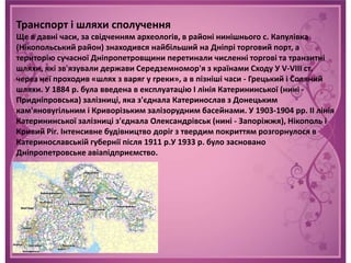Транспорт і шляхи сполучення
Ще в давні часи, за свідченням археологів, в районі нинішнього с. Капулівка
(Нікопольський район) знаходився найбільший на Дніпрі торговий порт, а
територію сучасної Дніпропетровщини перетинали численні торгові та транзитні
шляхи, які зв'язували держави Середземномор'я з країнами Сходу У V-VIII ст.
через неї проходив «шлях з варяг у греки», а в пізніші часи - Грецький і Соляний
шляхи. У 1884 р. була введена в експлуатацію I лінія Катерининської (нині -
Придніпровська) залізниці, яка з'єднала Катеринослав з Донецьким
кам'яновугільним і Криворізьким залізорудним басейнами. У 1903-1904 рр. II лінія
Катерининської залізниці з'єднала Олександрівськ (нині - Запоріжжя), Нікополь і
Кривий Ріг. Інтенсивне будівництво доріг з твердим покриттям розгорнулося в
Катеринославській губернії після 1911 р.У 1933 р. було засновано
Дніпропетровське авіапідприємство.
 