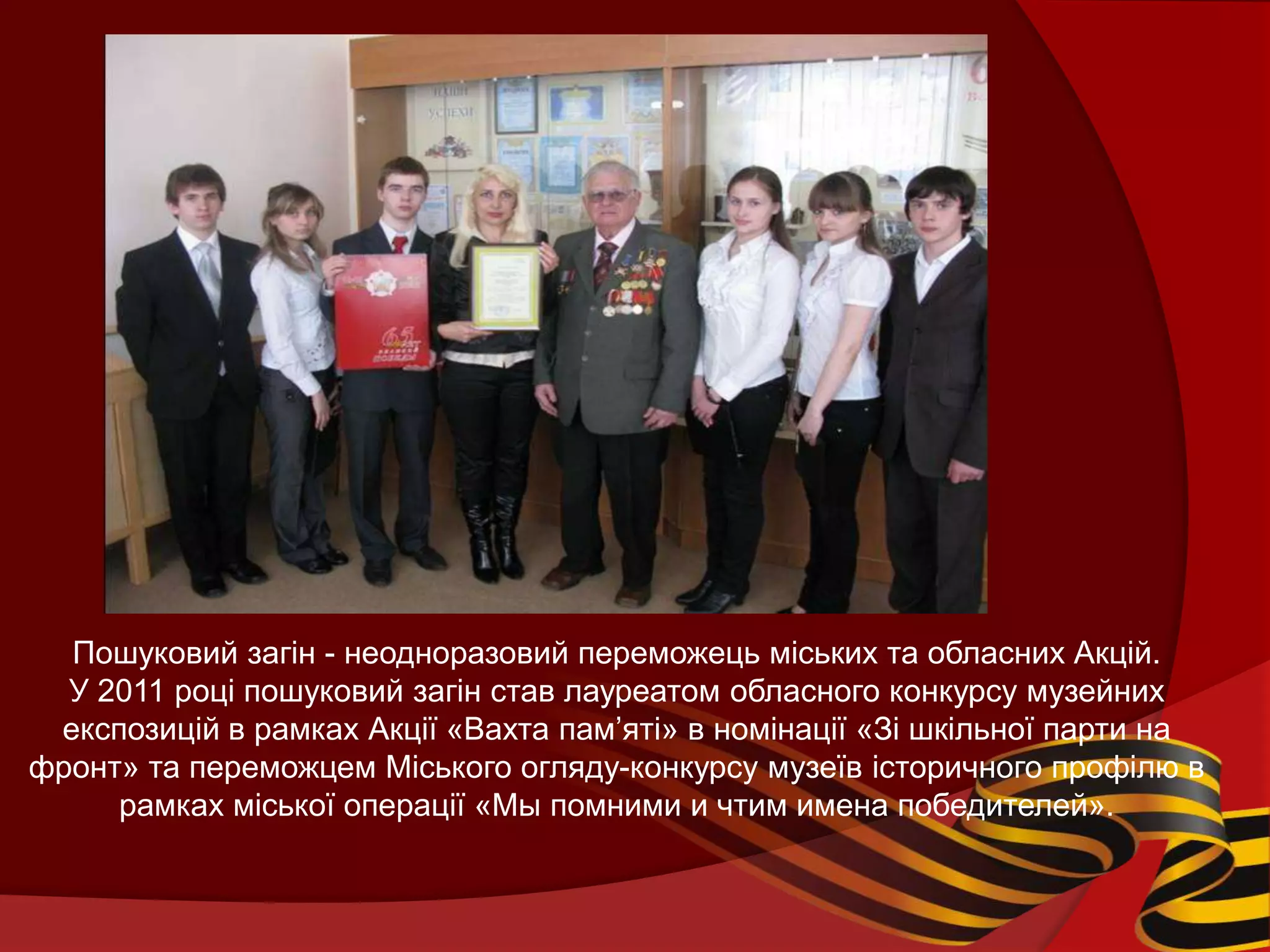 Пошуковий загін - неодноразовий переможець міських та обласних Акцій.
  У 2011 році пошуковий загін став лауреатом обласного конкурсу музейних
 експозицій в рамках Акції «Вахта пам’яті» в номінації «Зі шкільної парти на
фронт» та переможцем Міського огляду-конкурсу музеїв історичного профілю в
     рамках міської операції «Мы помними и чтим имена победителей».
 