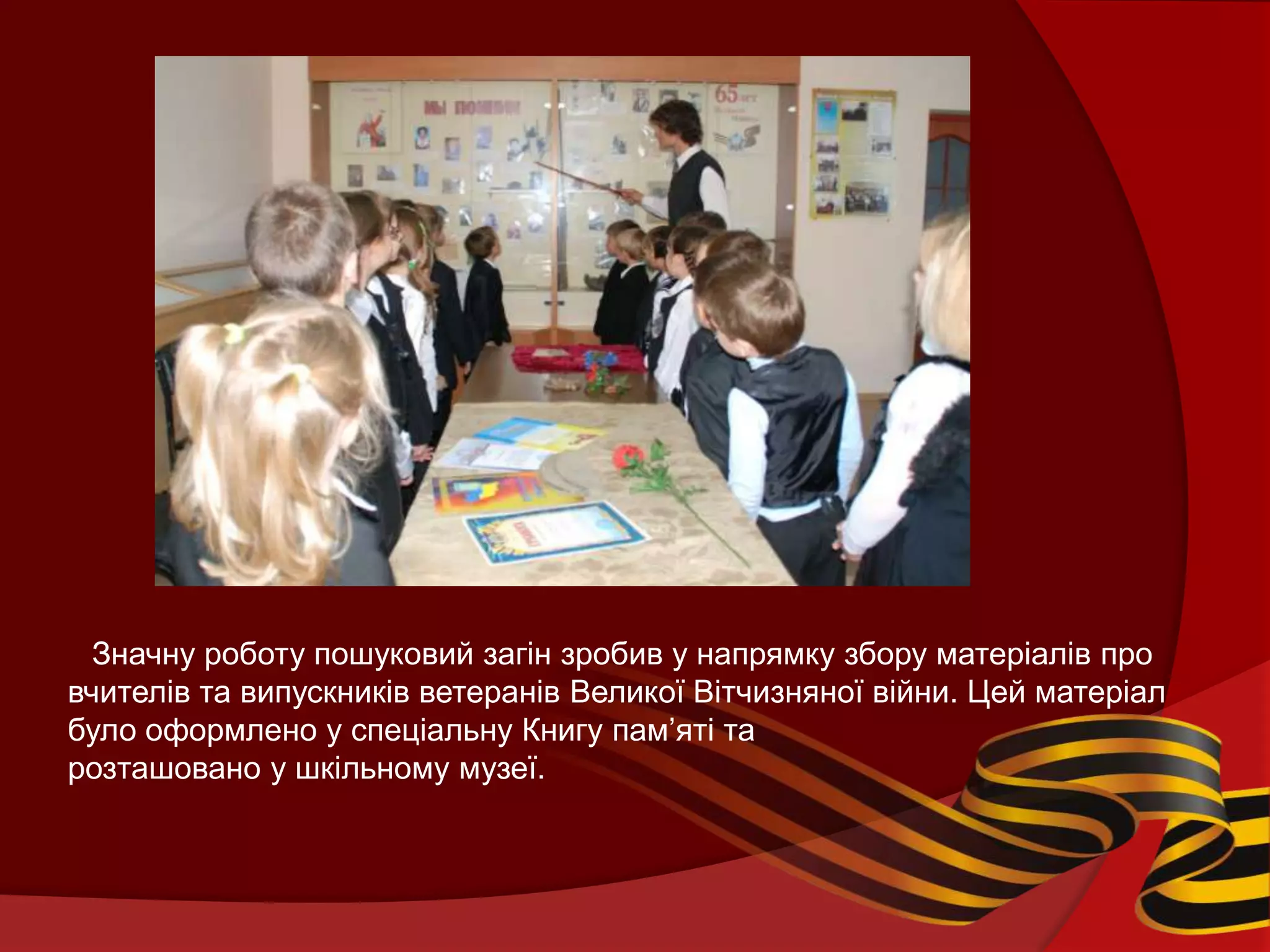 Значну роботу пошуковий загін зробив у напрямку збору матеріалів про
вчителів та випускників ветеранів Великої Вітчизняної війни. Цей матеріал
було оформлено у спеціальну Книгу пам’яті та
розташовано у шкільному музеї.
 