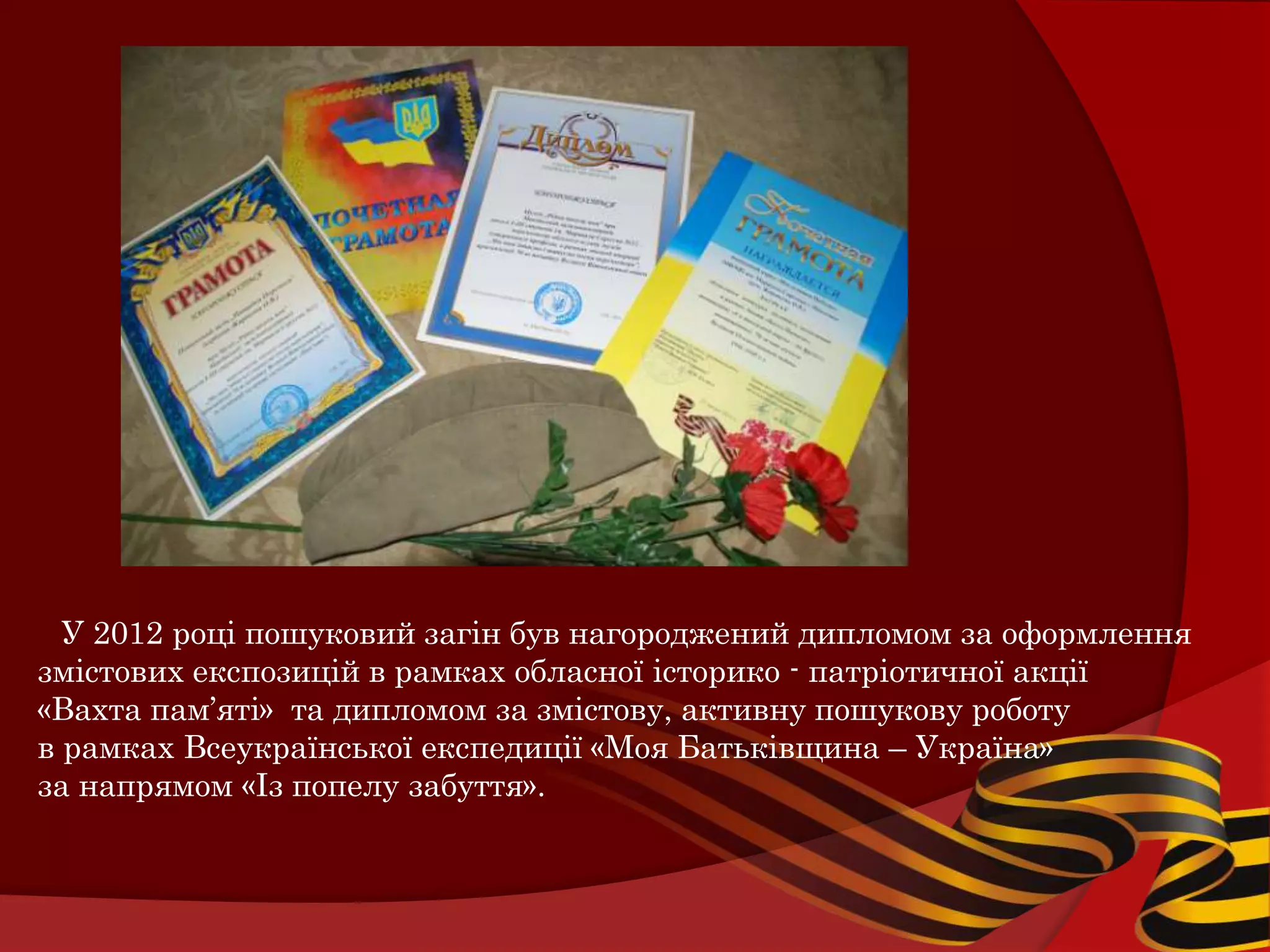 У 2012 році пошуковий загін був нагороджений дипломом за оформлення
змістових експозицій в рамках обласної історико - патріотичної акції
«Вахта пам’яті» та дипломом за змістову, активну пошукову роботу
в рамках Всеукраїнської експедиції «Моя Батьківщина – Україна»
за напрямом «Із попелу забуття».
 
