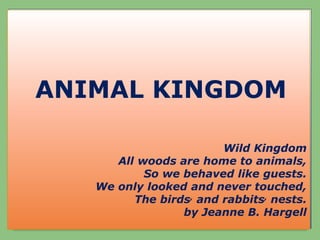 ANIMAL KINGDOM
ANIMAL KINGDOM
Wild Kingdom
All woods are home to animals,
So we behaved like guests.
We only looked and never touched,
The birds, and rabbits, nests.
by Jeanne B. Hargell
 