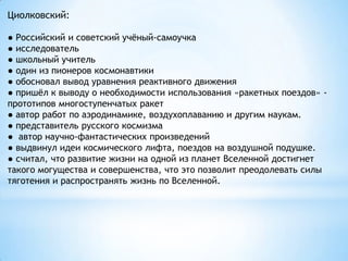 Циолковский:
● Российский и советский учѐный-самоучка
● исследователь
● школьный учитель
● один из пионеров космонавтики
● обосновал вывод уравнения реактивного движения
● пришѐл к выводу о необходимости использования «ракетных поездов» -
прототипов многоступенчатых ракет
● автор работ по аэродинамике, воздухоплаванию и другим наукам.
● представитель русского космизма
● автор научно-фантастических произведений
● выдвинул идеи космического лифта, поездов на воздушной подушке.
● считал, что развитие жизни на одной из планет Вселенной достигнет
такого могущества и совершенства, что это позволит преодолевать силы
тяготения и распространять жизнь по Вселенной.
 