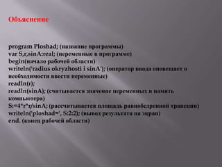 Объяснение

program Ploshad; (название программы)
var S,r,sinA:real; (переменные в программе)
begin(начало рабочей области)
writeln('radius okryzhosti i sinA'); (оператор ввода оповещает о
необходимости ввести переменные)
readln(r);
readln(sinA); (считывается значение переменных в память
компьютера)
S:=4*r*r/sinA; (рассчитывается площадь равнобедренной трапеции)
writeln('ploshad=', S:2:2); (вывод результата на экран)
end. (конец рабочей области)

 