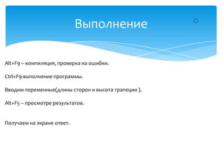 Выполнение
Alt+F9 – компиляция, проверка на ошибки.
Ctrl+F9-выполнение программы.
Вводим переменные(длины сторон и высота трапеции ).
Alt+F5 – просмотре результатов.

Получаем на экране ответ.

 