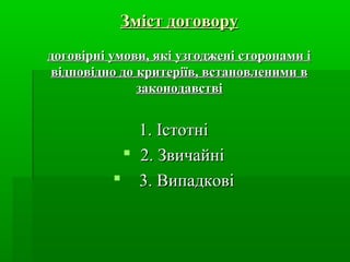 Зміст договору
договірні умови, які узгоджені сторонами і
відповідно до критеріїв, встановленими в
законодавстві

1. Істотні
 2. Звичайні
 3. Випадкові

 