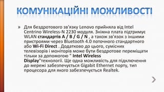 » Для бездротового зв'язку Lenovo прийняла від Intel
Centrino Wireless-N 2230 модуля. Знімна плата підтримує
WLAN стандартів A / B / G / N , а також зв'язок з іншими
пристроями через Bluetooth 4.0 поточного стандартного
або Wi-Fi Direct . Додатково до цього, сумісних
телевізорів і моніторів може бути бездротове переміщати
тільки за допомогою " Intel Wireless
Display"технології. Ще одна можливість для підключення
до мережі забезпечується Gigabit Ethernet порту, тип
процесора для якого забезпечується Realtek.

 