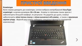 Клавіатура
Коли справа доходить до клавіатури, Lenovo вибрала випробуваний AccuType
клавіатурі з ключем розміром 16 х 16 мм . Клавіші зі стрілками також зросли і
забезпечують більший комфорт, як результат. На додаток до цього, клавіші
забезпечують чіткі точки тиску з чітко визначені хід клавіш , а також з приємним
звуком упору . Верхній ряд клавіш займають спеціальні функції в стандартній
комплектації.

 