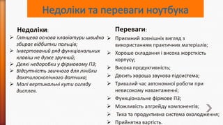 Недоліки:
 Глянцева основа клавіатури швидко
збирає відбитки пальців;
 Інвертований ряд функціональних
клавіш не дуже зручний;
 Деякі недоробки у фірмовому ПЗ;
 Відсутність звичного для лінійки
дактилоскопічного датчика;
 Малі вертикальні кути огляду
дисплея.

Переваги:
 Приємний зовнішніх вигляд з
використанням практичних матеріалів;
 Хороше складання і висока жорсткість
корпусу;
 Висока продуктивність;
 Досить хороша звукова підсистема;
 Тривалий час автономної роботи при
невисокому навантаженні;
 Функціональне фірмове ПЗ;
 Можливість апгрейду компонентів;
 Тиха та продуктивна система охолодження;
 Прийнятна вартість.

 
