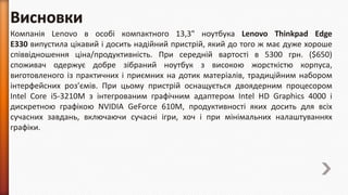Компанія Lenovo в особі компактного 13,3" ноутбука Lenovo Thinkpad Edge
E330 випустила цікавий і досить надійний пристрій, який до того ж має дуже хороше
співвідношення ціна/продуктивність. При середній вартості в 5300 грн. ($650)
споживач одержує добре зібраний ноутбук з високою жорсткістю корпуса,
виготовленого із практичних і приємних на дотик матеріалів, традиційним набором
інтерфейсних роз’ємів. При цьому пристрій оснащується двоядерним процесором
Intel Core i5-3210M з інтегрованим графічним адаптером Intel HD Graphics 4000 і
дискретною графікою NVIDIA GeForce 610M, продуктивності яких досить для всіх
сучасних завдань, включаючи сучасні ігри, хоч і при мінімальних налаштуваннях
графіки.

 