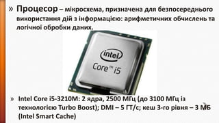 » Процесор – мікросхема, призначена для безпосереднього
використання дій з інформацією: арифметичних обчислень та
логічної обробки даних.

» Intel Core i5-3210M: 2 ядра, 2500 МГц (до 3100 МГц із
технологією Turbo Boost); DMI – 5 ГТ/с; кеш 3-го рівня – 3 МБ
(Intel Smart Cache)

 
