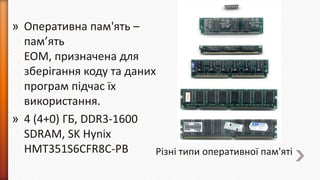 » Оперативна пам'ять –
пам’ять
ЕОМ, призначена для
зберігання коду та даних
програм підчас їх
використання.
» 4 (4+0) ГБ, DDR3-1600
SDRAM, SK Hynix
HMT351S6CFR8C-PB
Різні типи оперативної пам'яті

 