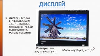 » Дисплей Lenovo
LTN133AT20602:
13,3", 1366x768,
технологія TN, LEDпідсвічування,
матове покриття

Розміри, мм
322 x 228 x 27,8

Маса ноутбука, кг 1,8

 