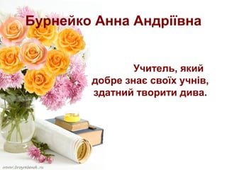 Бурнейко Анна Андріївна
Учитель, який
добре знає своїх учнів,
здатний творити дива.

 