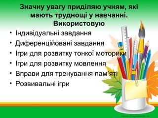 •
•
•
•
•
•

Значну увагу приділяю учням, які
мають труднощі у навчанні.
Використовую
Індивідуальні завдання
Диференційовані завдання
Ігри для розвитку тонкої моторики
Ігри для розвитку мовлення
Вправи для тренування пам’яті
Розвивальні ігри

 