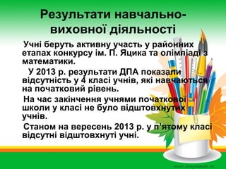 Результати навчальновиховної діяльності
Учні беруть активну участь у районних
етапах конкурсу ім. П. Яцика та олімпіаді з
математики.
У 2013 р. результати ДПА показали
відсутність у 4 класі учнів, які навчаються
на початковий рівень.
На час закінчення учнями початкової
школи у класі не було відштовхнутих
учнів.
Станом на вересень 2013 р. у п’ятому класі
відсутні відштовхнуті учні.

 