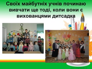 Своїх майбутніх учнів починаю
вивчати ще тоді, коли вони є
вихованцями дитсадка

 