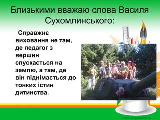 Близькими вважаю слова Василя
Сухомлинського:
Справжнє
виховання не там,
де педагог з
вершин
спускається на
землю, а там, де
він піднімається до
тонких істин
дитинства.

 