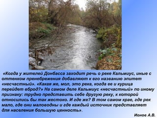 «Когда у жителей Донбасса заходит речь о реке Кальмиус, иные с
оттенком пренебрежения добавляют к его названию эпитет
«несчастный». «Какая же, мол, это река, когда ее и курица
перейдет вброд?» На самом деле Кальмиус «несчастный» по иному
признаку: трудно представить себе другую реку, к которой
относились бы так жестоко. И где же? В том самом крае, где рек
мало, где они маловодны и где каждый источник представляет
для населения большую ценность».
Ионов А.В.

 