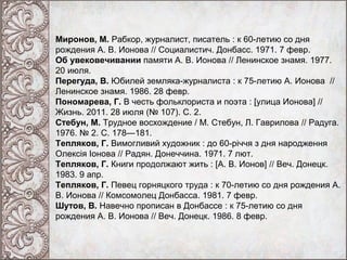 Миронов, М. Рабкор, журналист, писатель : к 60-летию со дня
рождения А. В. Ионова // Социалистич. Донбасс. 1971. 7 февр.
Об увековечивании памяти А. В. Ионова // Ленинское знамя. 1977.
20 июля.
Перегуда, В. Юбилей земляка-журналиста : к 75-летию А. Ионова //
Ленинское знамя. 1986. 28 февр.
Пономарева, Г. В честь фольклориста и поэта : [улица Ионова] //
Жизнь. 2011. 28 июля (№ 107). С. 2.
Стебун, М. Трудное восхождение / М. Стебун, Л. Гаврилова // Радуга.
1976. № 2. С. 178—181.
Тепляков, Г. Вимогливий художник : до 60-річчя з дня народження
Олексія Іонова // Радян. Донеччина. 1971. 7 лют.
Тепляков, Г. Книги продолжают жить : [А. В. Ионов] // Веч. Донецк.
1983. 9 апр.
Тепляков, Г. Певец горняцкого труда : к 70-летию со дня рождения А.
В. Ионова // Комсомолец Донбасса. 1981. 7 февр.
Шутов, В. Навечно прописан в Донбассе : к 75-летию со дня
рождения А. В. Ионова // Веч. Донецк. 1986. 8 февр.

 