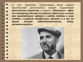 О том, насколько талантливым было начало
писательской деятельности говорит предисловие
Константина Симонова к повести «Полюшка»: «Мне,
как товарищу Ионова по работе, бросились в глаза
его приглядчивая забота о людях, любовь к ним,
любовь к родным донбасским местам и в то же
время
острая
наблюдательность,
юмор,
насмешливость».

 