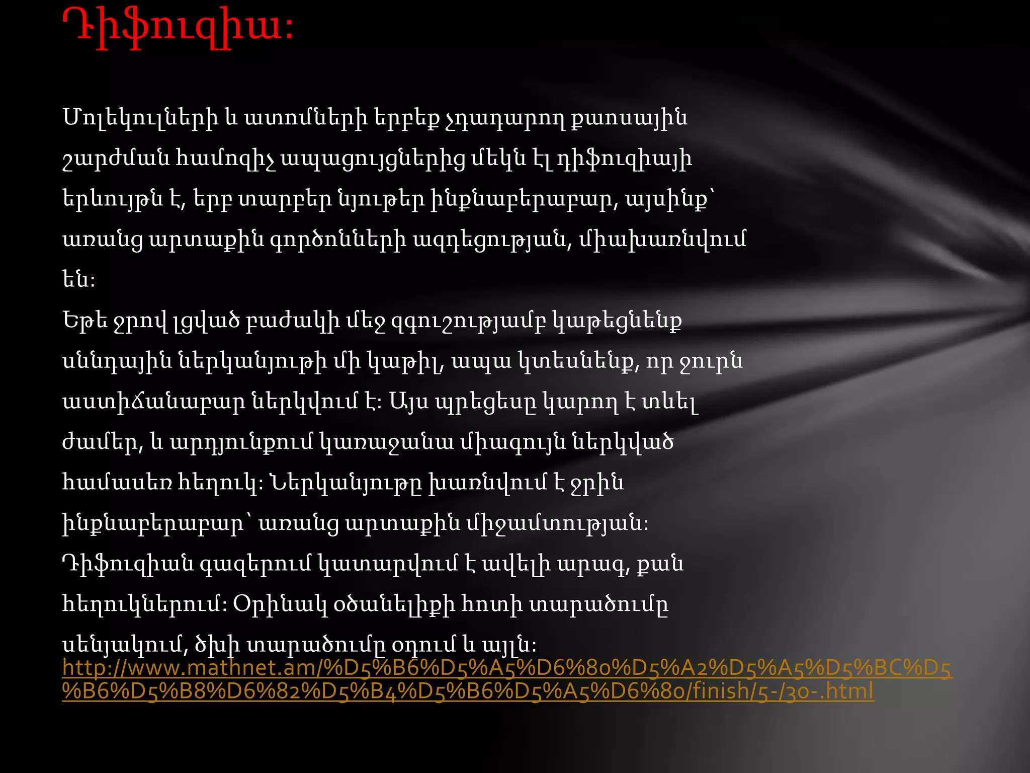 Դիֆուզիա:
Մոլեկուլների և ատոմների երբեք չդադարող քաոսային
շարժման համոզիչ ապացույցներից մեկն էլ դիֆուզիայի
երևույթն է, երբ տարբեր նյութեր ինքնաբերաբար, այսինք`
առանց արտաքին գործոնների ազդեցության, միախառնվում

են:
Եթե ջրով լցված բաժակի մեջ զգուշությամբ կաթեցնենք
սննդային ներկանյութի մի կաթիլ, ապա կտեսնենք, որ ջուրն
աստիճանաբար ներկվում է: Այս պրեցեսը կարող է տևել

ժամեր, և արդյունքում կառաջանա միագույն ներկված
համասեռ հեղուկ: Ներկանյութը խառնվում է ջրին
ինքնաբերաբար` առանց արտաքին միջամտության:
Դիֆուզիան գազերում կատարվում է ավելի արագ, քան
հեղուկներում: Օրինակ օծանելիքի հոտի տարածումը
սենյակում, ծխի տարածումը օդում և այլն:
http://www.mathnet.am/%D5%B6%D5%A5%D6%80%D5%A2%D5%A5%D5%BC%D5
%B6%D5%B8%D6%82%D5%B4%D5%B6%D5%A5%D6%80/finish/5-/30-.html

 