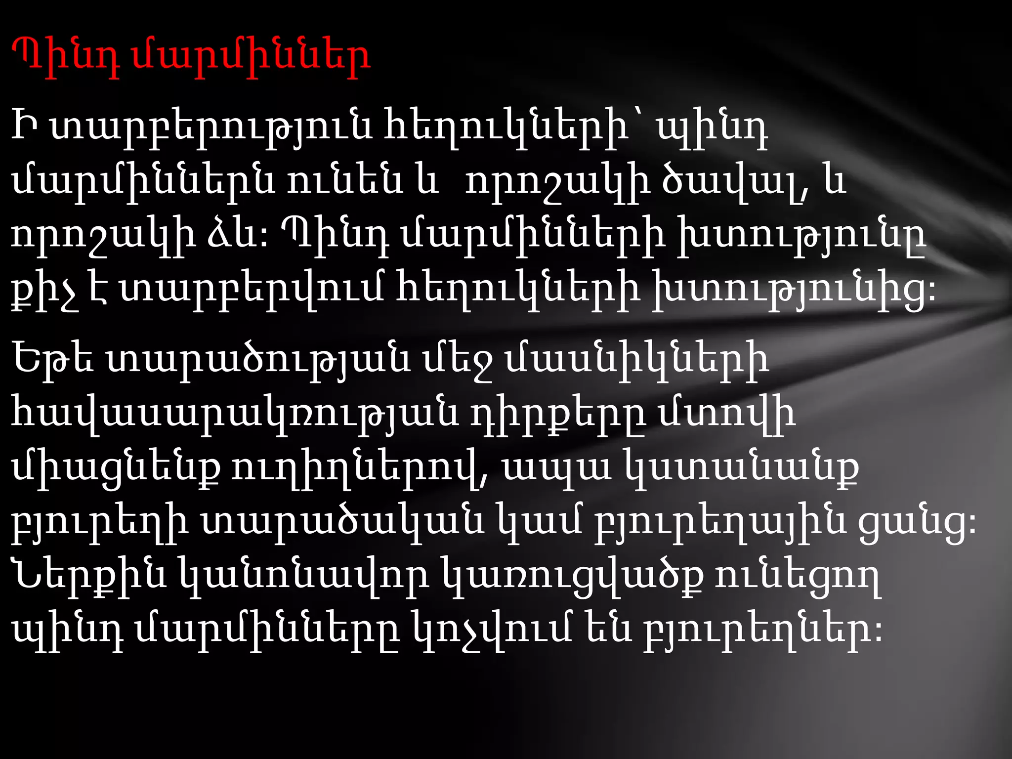 Պինդ մարմիններ

Ի տարբերություն հեղուկների` պինդ
մարմիններն ունեն և որոշակի ծավալ, և
որոշակի ձև: Պինդ մարմինների խտությունը
քիչ է տարբերվում հեղուկների խտությունից:
Եթե տարածության մեջ մասնիկների
հավասարակռության դիրքերը մտովի
միացնենք ուղիղներով, ապա կստանանք
բյուրեղի տարածական կամ բյուրեղային ցանց:
Ներքին կանոնավոր կառուցվածք ունեցող
պինդ մարմինները կոչվում են բյուրեղներ:

 