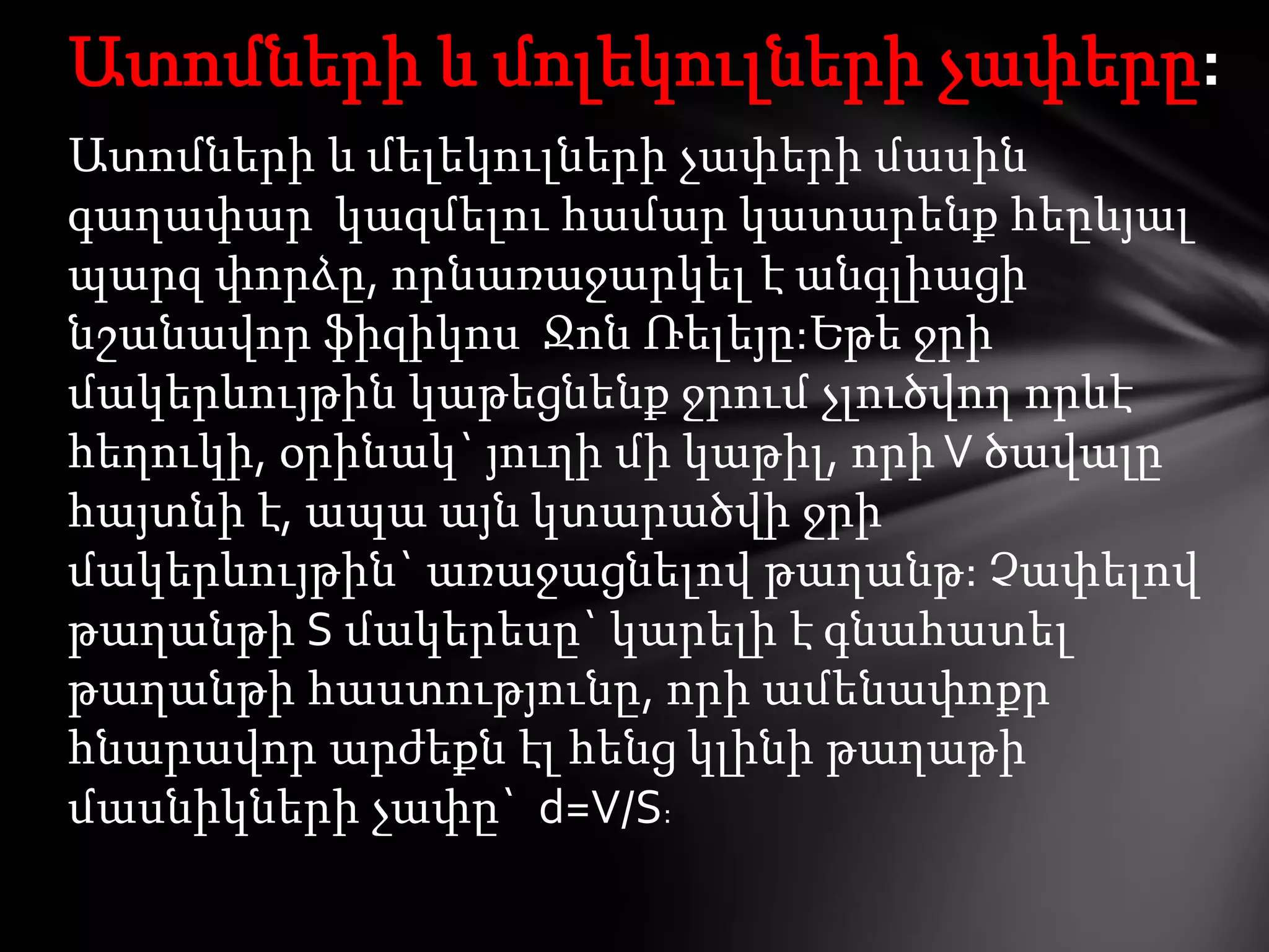 Ատոմների և մոլեկուլների չափերը:
Ատոմների և մելեկուլների չափերի մասին
գաղափար կազմելու համար կատարենք հեըևյալ
պարզ փորձը, որնառաջարկել է անգլիացի
նշանավոր ֆիզիկոս Ջոն Ռելեյը:Եթե ջրի
մակերևույթին կաթեցնենք ջրում չլուծվող որևէ
հեղուկի, օրինակ` յուղի մի կաթիլ, որի V ծավալը
հայտնի է, ապա այն կտարածվի ջրի
մակերևույթին` առաջացնելով թաղանթ: Չափելով
թաղանթի S մակերեսը` կարելի է գնահատել
թաղանթի հաստությունը, որի ամենափոքր
հնարավոր արժեքն էլ հենց կլինի թաղաթի
մասնիկների չափը` d=V/S:

 