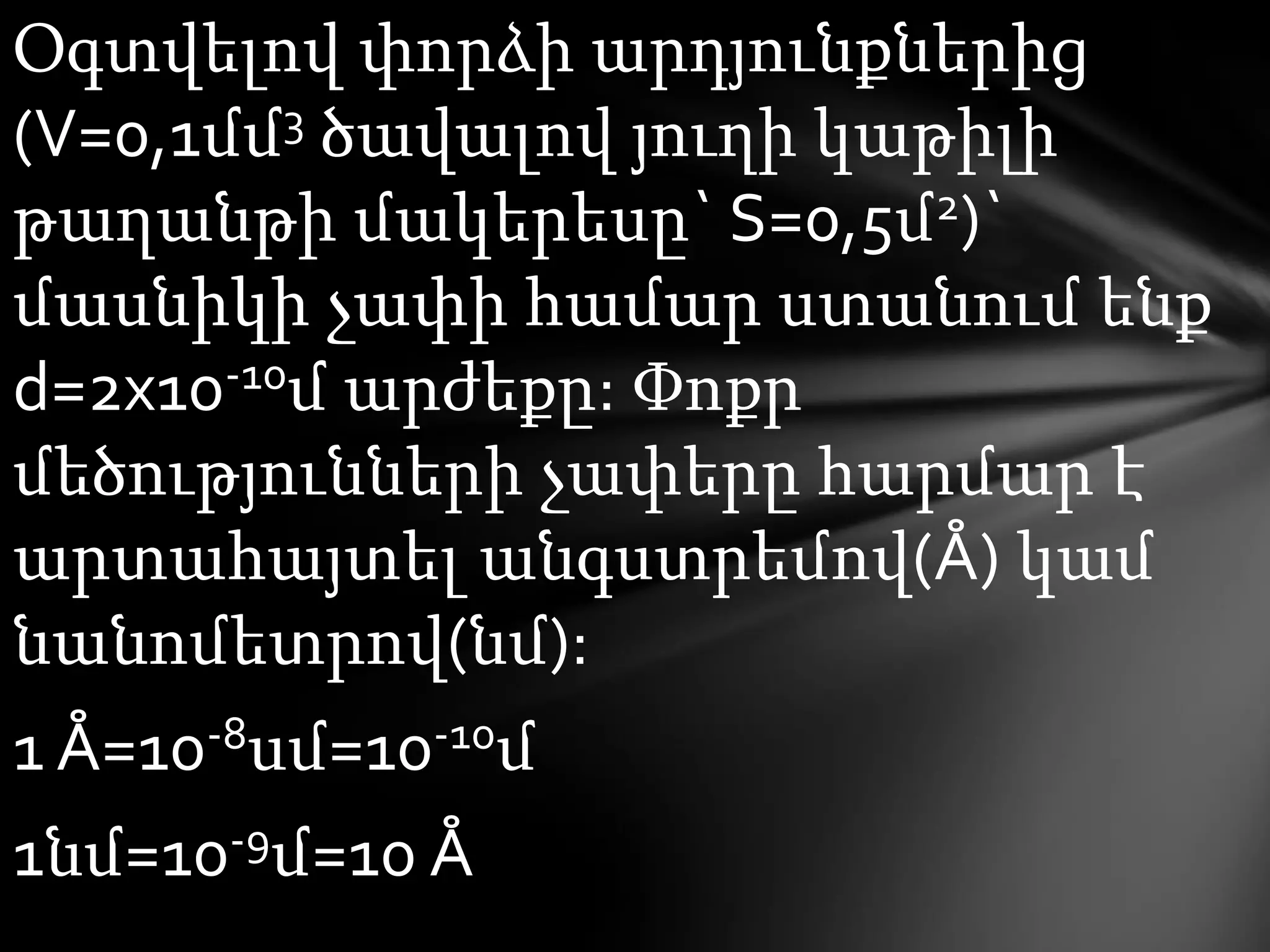 Օգտվելով փորձի արդյունքներից
(V=0,1մմ3 ծավալով յուղի կաթիլի
թաղանթի մակերեսը` S=0,5մ2)`
մասնիկի չափի համար ստանում ենք
d=2x10-10մ արժեքը: Փոքր
մեծությունների չափերը հարմար է
արտահայտել անգստրեմով(Å) կամ
նանոմետրով(նմ):

1 Å=10-8սմ=10-10մ
1նմ=10-9մ=10 Å

 
