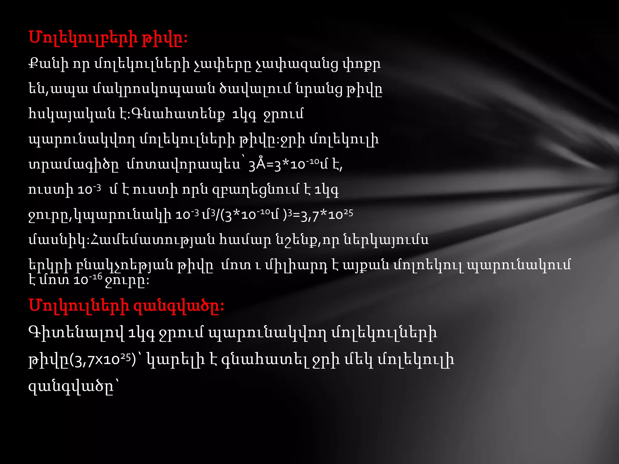 Մոլեկուլբերի թիվը:
Քանի որ մոլեկուլների չափերը չափազանց փոքր
են,ապա մակրոսկոպաան ծավալում նրանց թիվը
հսկայական է:Գնահատենք 1կգ ջրում
պարունակվող մոլեկուլների թիվը:ջրի մոլեկուլի

տրամագիծը մոտավորապես՝ 3Å=3*10-10մ է,
ուստի 10-3 մ է ուստի որն զբաղեցնում է 1կգ
ջուրը,կպարունակի 10-3 մ3/(3*10-10մ )3=3,7*1025
մասնիկ:Համեմատության համար նշենք,որ ներկայումս

երկրի բնակչոեթյան թիվը մոտ ւ միլիարդ է այքան մոլոեկուլ պարունակում
է մոտ 10-16 ջուրը:

Մոլկուլների զանգվածը:
Գիտենալով 1կգ ջրում պարունակվող մոլեկուլների
թիվը(3,7x1025)` կարելի է գնահատել ջրի մեկ մոլեկուլի
զանգվածը`

 