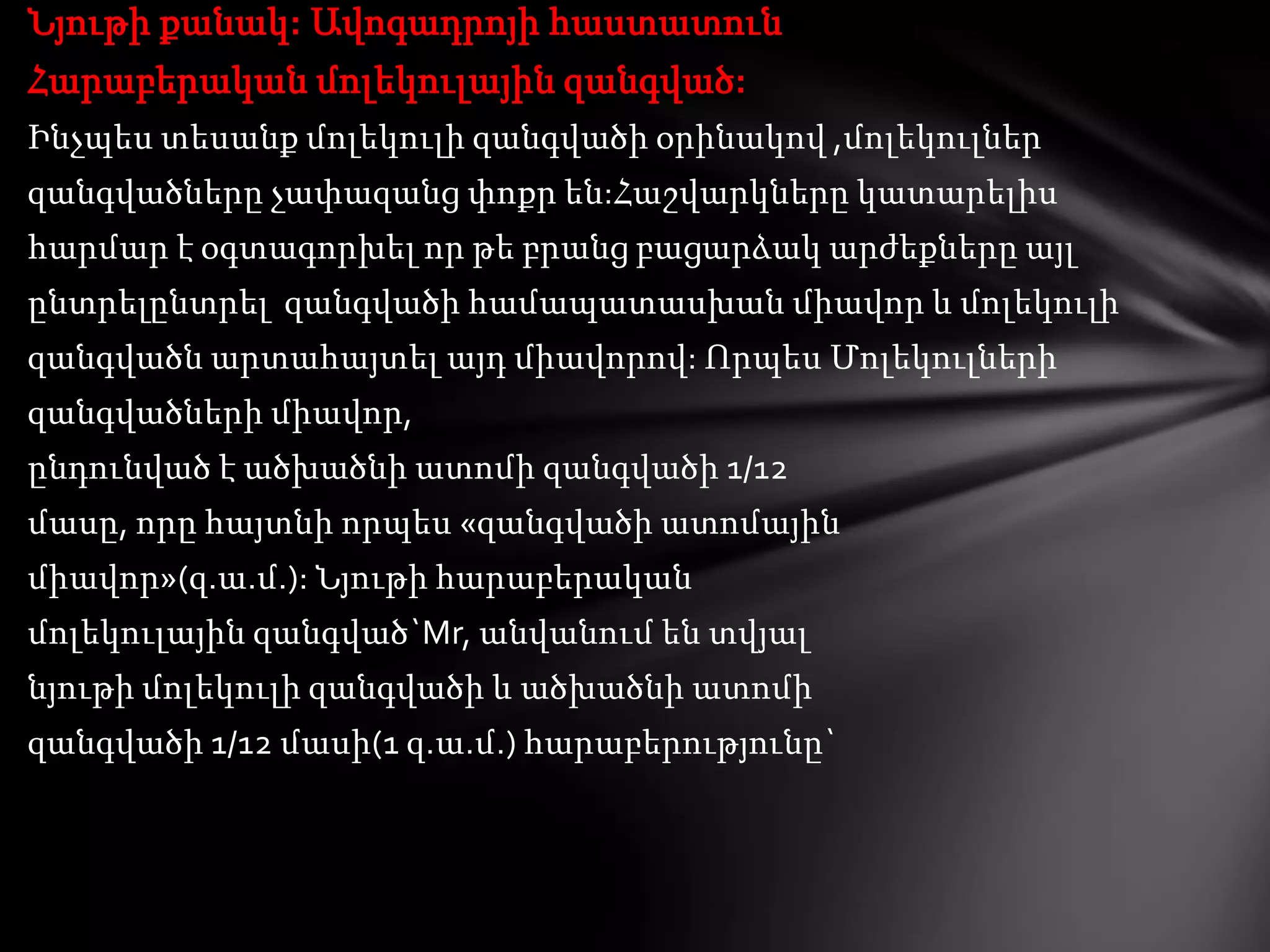 Նյութի քանակ: Ավոգադրոյի հաստատուն
Հարաբերական մոլեկուլային զանգված:
Ինչպես տեսանք մոլեկուլի զանգվածի օրինակով ,մոլեկուլներ
զանգվածները չափազանց փոքր են:Հաշվարկները կատարելիս
հարմար է օգտագորխել որ թե բրանց բացարձակ արժեքները այլ
ընտրելընտրել զանգվածի համապատասխան միավոր և մոլեկուլի
զանգվածն արտահայտել այդ միավորով: Որպես Մոլեկուլների
զանգվածների միավոր,
ընդունված է ածխածնի ատոմի զանգվածի 1/12
մասը, որը հայտնի որպես «զանգվածի ատոմային
միավոր»(զ.ա.մ.): Նյութի հարաբերական
մոլեկուլային զանգված`Mr, անվանում են տվյալ
նյութի մոլեկուլի զանգվածի և ածխածնի ատոմի
զանգվածի 1/12 մասի(1 զ.ա.մ.) հարաբերությունը`

 