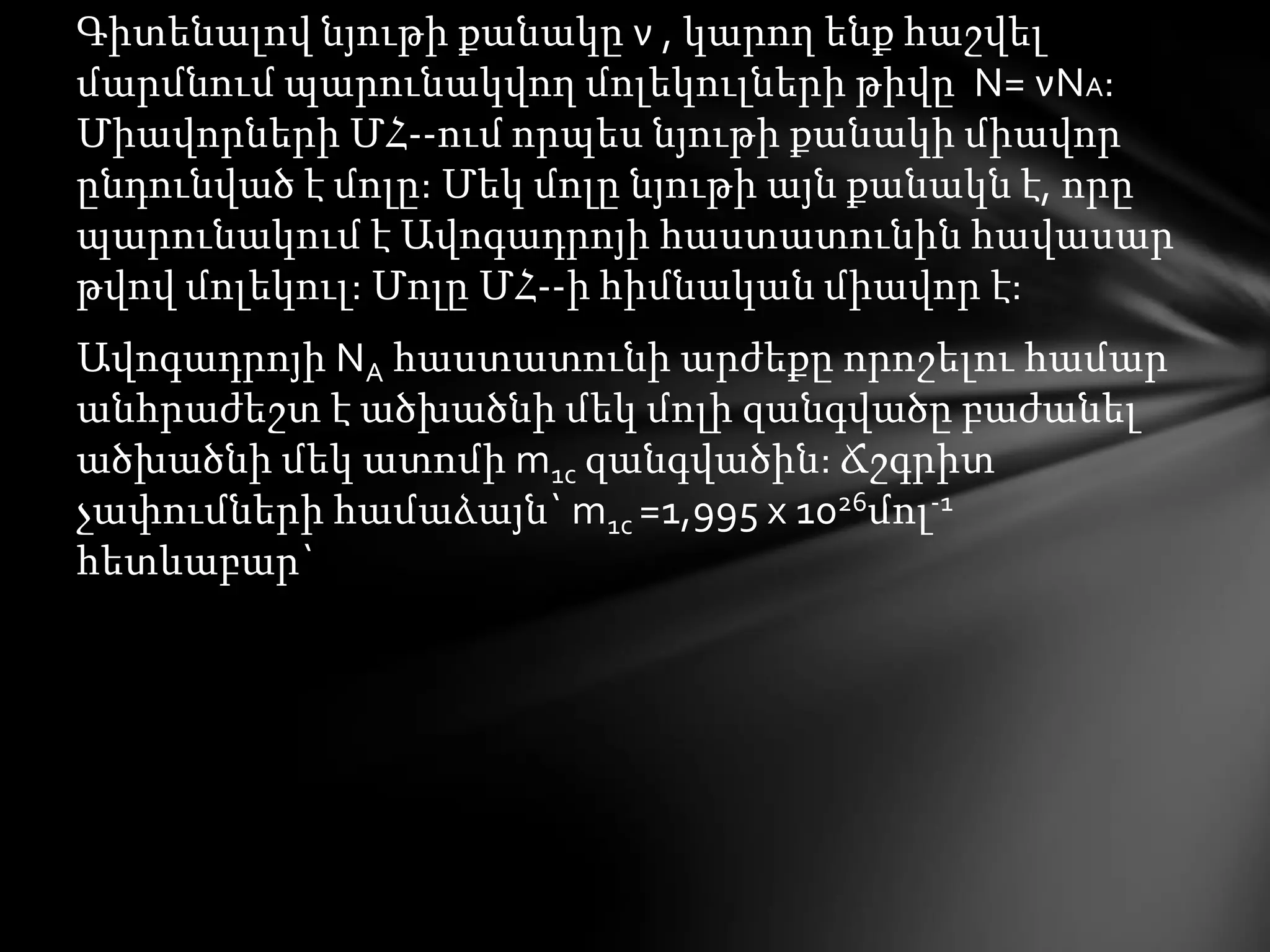 Գիտենալով նյութի քանակը ν , կարող ենք հաշվել
մարմնում պարունակվող մոլեկուլների թիվը N= νNA:
Միավորների ՄՀ--ում որպես նյութի քանակի միավոր
ընդունված է մոլը: Մեկ մոլը նյութի այն քանակն է, որը
պարունակում է Ավոգադրոյի հաստատունին հավասար
թվով մոլեկուլ: Մոլը ՄՀ--ի հիմնական միավոր է:

Ավոգադրոյի NA հաստատունի արժեքը որոշելու համար
անհրաժեշտ է ածխածնի մեկ մոլի զանգվածը բաժանել
ածխածնի մեկ ատոմի m1c զանգվածին: Ճշգրիտ
չափումների համաձայն` m1c =1,995 x 1026մոլ-1
հետևաբար`

 