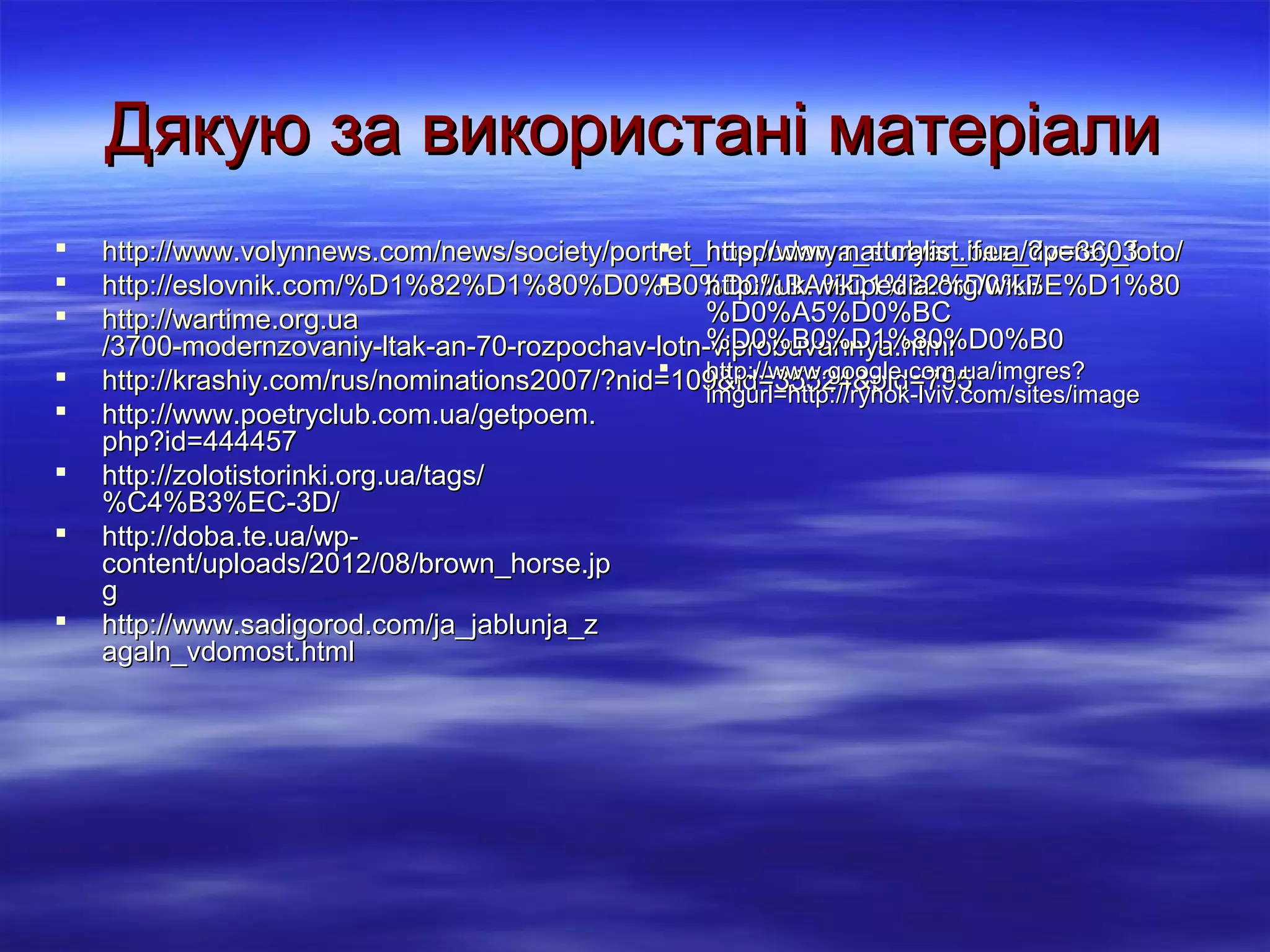 Дякую за використані матеріали









 http://www.naturalist.if.ua/?p=3603
http://www.volynnews.com/news/society/portret_hospodarya_stolyar_bez_dverey_foto/
 http://uk.wikipedia.org/wiki/
http://eslovnik.com/%D1%82%D1%80%D0%B0%D0%BA%D1%82%D0%BE%D1%80
%D0%A5%D0%BC
http://wartime.org.ua
%D0%B0%D1%80%D0%B0
/3700-modernzovaniy-ltak-an-70-rozpochav-lotn-viprobuvannya.html
 http://www.google.com.ua/imgres?
http://krashiy.com/rus/nominations2007/?nid=109&id=35524&pid=795
imgurl=http://rynok-lviv.com/sites/image
http://www.poetryclub.com.ua/getpoem.
php?id=444457
http://zolotistorinki.org.ua/tags/
%C4%B3%EC-3D/
http://doba.te.ua/wpcontent/uploads/2012/08/brown_horse.jp
g
http://www.sadigorod.com/ja_jablunja_z
agaln_vdomost.html

 