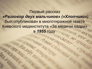 Первый рассказ
«Разговор двух мальчиков» («Хлопчики»)
был опубликован в многотиражной газете
Киевского мединститута «За медичні кадри»
в 1955 году

 