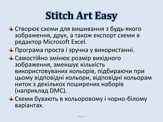 Stitch Art Easy
Створює схеми для вишивання з будь-якого
зображення, друк, а також експорт схеми в
редактор Microsoft Excel.
Програма проста і зручна у використанні.
Самостійно змінює розмір вихідного
зображення, зменшує кількість
використовуваних кольорів, підбираючи при
цьому відповідні кольори, відповідні кольорам
ниток з декількох поширених наборів
(наприклад DMC).
Схеми бувають в кольоровому і чорно-білому
варіантах.
Хнас Л.

 