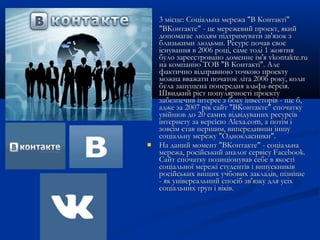 




3 місце: Соціальна мережа "В Контакті"
"ВКонтакте" - це мережевий проект, який
допомагає людям підтримувати зв'язок з
близькими людьми. Ресурс почав своє
існування в 2006 році, саме тоді 1 жовтня
було зареєстровано доменне ім'я vkontakte.ru
на компанію ТОВ "В Контакті". Але
фактично відправною точкою проекту
можна вважати початок літа 2006 року, коли
була запущена попередня альфа-версія.
Швидкий ріст популярності проекту
забезпечив інтерес з боку інвесторів - ще б,
адже за 2007 рік сайт "ВКонтакте" спочатку
увійшов до 20 самих відвідуваних ресурсів
інтернету за версією Alexa.com, а потім і
зовсім став першим, випередивши іншу
соціальну мережу "Однокласники".
На даний момент "ВКонтакте" - соціальна
мережа, російський аналог сервісу Facebook.
Сайт спочатку позиціонував себе в якості
соціальної мережі студентів і випускників
російських вищих учбових закладів, пізніше
- як універсальний спосіб зв'язку для усіх
соціальних груп і віків.

 