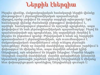 Ինչպես գիտենք, մակրոսկոպկական համակարգի ներքին վիճակը
բնութագրվում է ջերմադինամիկական պարամետրերի
միջոցով,որոնք չափվում են տարբեր սարքերի օգնությամբ: Եթե
համակարգի վիճակը ժամանակի ընթացքում փոփոխվում է,
այսինքն՝ համակարգում ընթանում են որոշակի պրոցեսներ, ապա
փոփոխվում են նաև ջերմադինամիկական պարամետրերը: Ինչով են
պայմանավորված այդ պրոցեսները, ինչ ազդակների շնորհիվ և
ինչպես են ընթանում դրանք: Թվարկաված և նման այլ հարցերին
պատասխանում է ջերմադինամիկան, որն ուսումնասիրում է
մակրոսկոպկական մարմիններում տեղի ունեցող ջերմային
երևույթները: Քանի որ մարմնի մասնիկները անընդհատ շարժվում և
փոխազդում են միմյանց հետ, ապա մարմինն օժտված կլինի
էներգիայով, որն անվանում են ներքին էներգիա: Մարմնի ներքին
էներգիան մարմնի մասնիկների՝ մարմնի զանգվածների կենտրոնի
նկատմամբ քաոսային շարժման կինետիկ էներգիաների և միմյանց
հետ փոխազդեցության պոտենցիալ էներգիաների գումարն է:

 