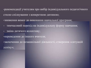 -рекомендації учителям про вибір індивідуального педагогічного
стилю спілкування з конкретною дитиною;
-зниження вимог до виконання навчальної програми;

- тимчасовий перехід на індивідуальну форму навчання;
- зміна дитячого колективу;
-переведення до іншого вчителя;
-заохочення до позашкільної діяльності, створення «ситуацій
успіху»;

 