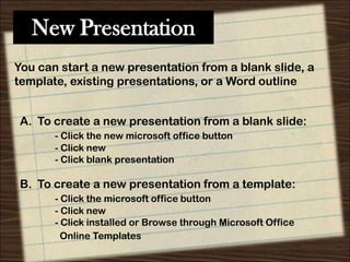 New Presentation
You can start a new presentation from a blank slide, a
template, existing presentations, or a Word outline

A. To create a new presentation from a blank slide:
- Click the new microsoft office button
- Click new
- Click blank presentation

B. To create a new presentation from a template:
- Click the microsoft office button
- Click new
- Click installed or Browse through Microsoft Office
Online Templates

 
