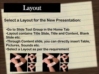 Layout
Select a Layout for the New Presentation:
•Go to Slide Tool Group in the Home Tab
•Layout contains Title Slide, Title and Content, Blank
Slide etc.
•Through Content slide, you can directly insert Table,
Pictures, Sounds etc.
•Select a Layout as per the requirement

 