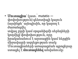 • Մուտացիա` (լատ.՝ mutatio —
փոփոխություն) գենոտիպի կայուն
(այսինքն` այնպիսին, որ կարող է
ժառանգվել
տվյալ բջջի կամ օրգանիզմի սերնդների
կողմից) փոփոխություն, որը
իրականանում է արտաքին կամ ներքին
միջավայրի ազդեցության տակֈ
Մուտացիաների առաջացման պրոցերսը
ստացել է մուտագենեզ անվանումըֈ

 