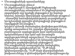 • Մուտացիաների պատճառները
• Մուտացիաները լինում
են ինքնաբախ և աջակցված։
Ինքնաբախ
մուտացիաները առաջանում են ինքնաբերաբար
օրգանիզմի ողջ կյանքի ընթացքում իր համար
նորմալ շրջակա միջավայրի պայմանների դեպքում մոտավոր հաճախականությամբ յուրաքանչյուր
նուկլեոտիդի բջջային գեներացիայի ընթացքումֈ
Աջակցված մուտացիա է
կոչվում գենոմի ժառանգվող փոփոխությունները,
որոնք առաջանում են շրջակա միջավայրի ոչ
բարենպաստ ազդեցության կամ արհեստական
պայմաններում այս կամ այն մուտագեն
ազդեցությունների արդյունումֈ Մուտացիաները
անընդհատ առաջացնում են կենդանի բջջում
ընթացող գործընթացների ընթացքումֈ
Մուտացիաների առաջացմանը հանգեցնեղ
հիմնական պրոցեսսներն են՝ ԴՆԹ-ների
կրկնապատկումը, ԴՆԹ-ների վերականգնման
խախտումները և գենետիկական ռեկոմբինացումըֈ

 
