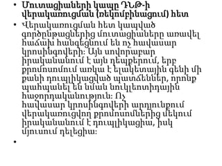 • Մուտացիաների կապը ԴՆԹ-ի
վերակառուցման (ռեկոմբինացում) հետ
• Վերակառուցման հետ կապված
գործընթացներից մուտացիաները առավել
հաճախ հանգեցնում են ոչ հավասար
կրոսինգովերիֈ Այն սովորաբար
իրականանում է այն դեպքերում, երբ
քրոմոսոմում առկա է ելակետային գենի մի
քանի դուպլիկացված պատճեններ, որոնք
պահպանել են նման նուկլեոտիդային
հաջորդականությունֈ Ոչ
հավասար կրոսինգովերի արդյունքում
վերակառուցվող քրոմոսոմներից մեկում
իրականանում է դուպլիկացիա, իսկ
մյուսում դելեցիաֈ
•

 